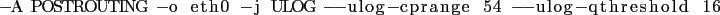 \begin{lstlisting}
-A POSTROUTING -o eth0 -j ULOG -ulog-cprange 54 -ulog-qthreshold 16
\end{lstlisting}