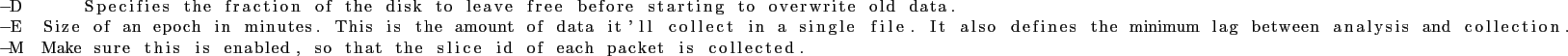 \begin{lstlisting}
-D Specifies the fraction of the disk to leave free before st...
...s is enabled, so that the slice id of each packet is collected.
\end{lstlisting}